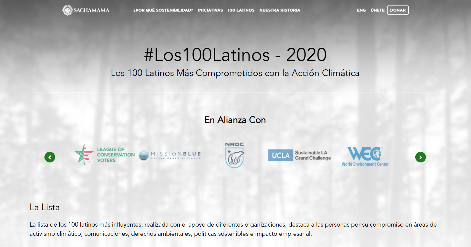 La lista de los 100 latinos más influyentes, realizada por Sachamama con el apoyo de diferentes organizaciones, destaca a las personas por su compromiso en áreas de activismo climático, comunicaciones, derechos ambientales, políticas sostenibles e impacto empresarial. https://sachamama.org/los-100-latinos-2020/?lang=es